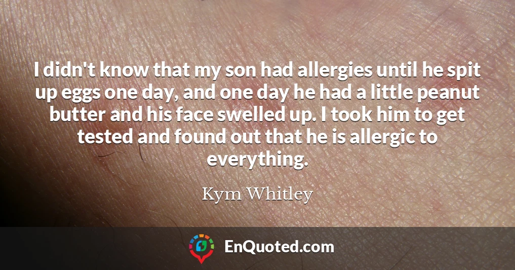 I didn't know that my son had allergies until he spit up eggs one day, and one day he had a little peanut butter and his face swelled up. I took him to get tested and found out that he is allergic to everything.