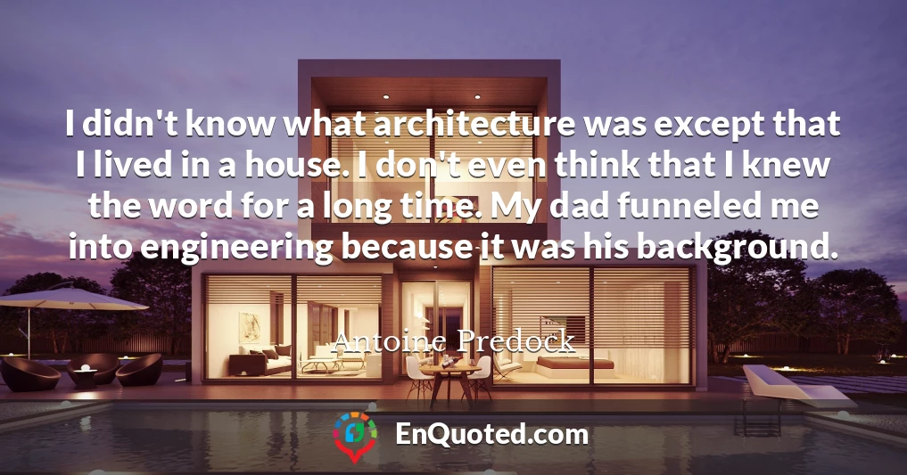 I didn't know what architecture was except that I lived in a house. I don't even think that I knew the word for a long time. My dad funneled me into engineering because it was his background.