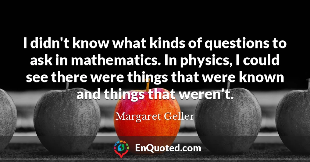 I didn't know what kinds of questions to ask in mathematics. In physics, I could see there were things that were known and things that weren't.