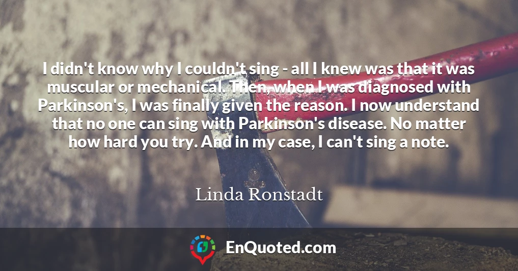 I didn't know why I couldn't sing - all I knew was that it was muscular or mechanical. Then, when I was diagnosed with Parkinson's, I was finally given the reason. I now understand that no one can sing with Parkinson's disease. No matter how hard you try. And in my case, I can't sing a note.