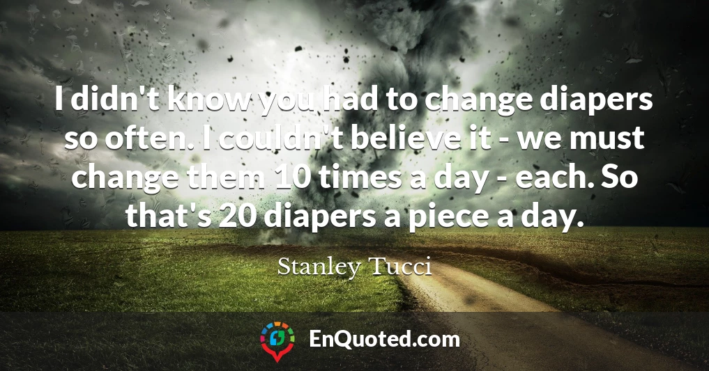 I didn't know you had to change diapers so often. I couldn't believe it - we must change them 10 times a day - each. So that's 20 diapers a piece a day.