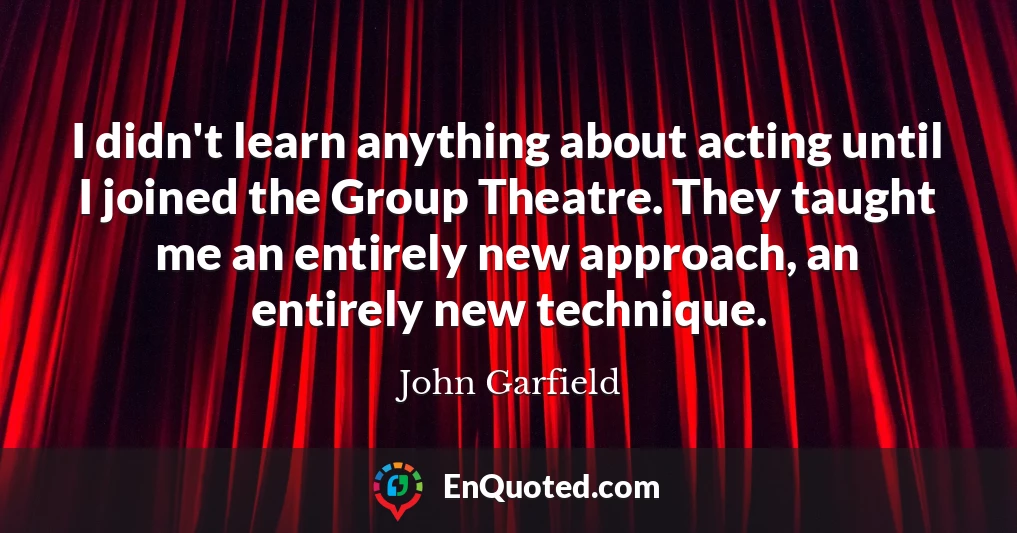 I didn't learn anything about acting until I joined the Group Theatre. They taught me an entirely new approach, an entirely new technique.