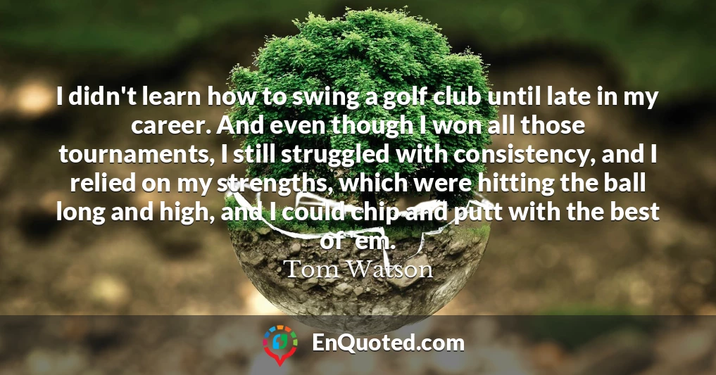 I didn't learn how to swing a golf club until late in my career. And even though I won all those tournaments, I still struggled with consistency, and I relied on my strengths, which were hitting the ball long and high, and I could chip and putt with the best of 'em.