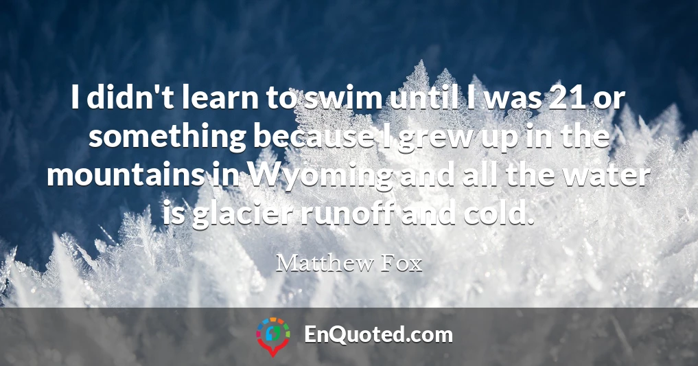 I didn't learn to swim until I was 21 or something because I grew up in the mountains in Wyoming and all the water is glacier runoff and cold.