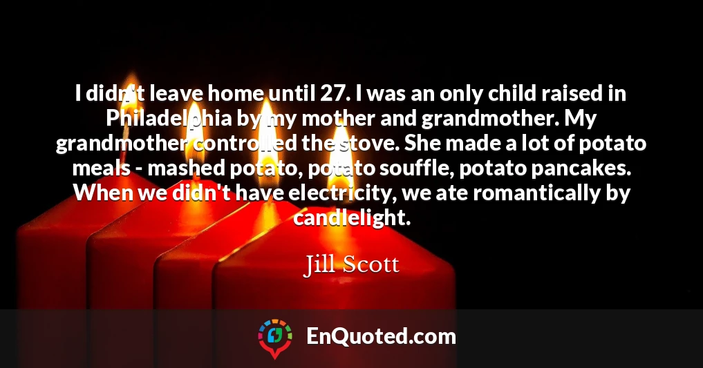 I didn't leave home until 27. I was an only child raised in Philadelphia by my mother and grandmother. My grandmother controlled the stove. She made a lot of potato meals - mashed potato, potato souffle, potato pancakes. When we didn't have electricity, we ate romantically by candlelight.
