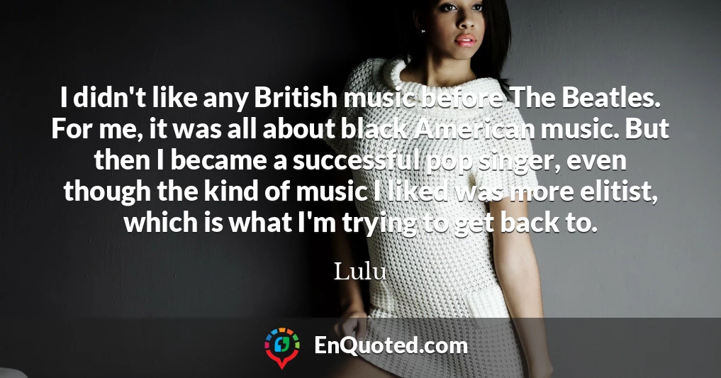 I didn't like any British music before The Beatles. For me, it was all about black American music. But then I became a successful pop singer, even though the kind of music I liked was more elitist, which is what I'm trying to get back to.