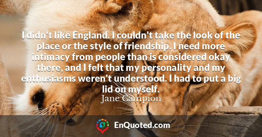 I didn't like England. I couldn't take the look of the place or the style of friendship. I need more intimacy from people than is considered okay there, and I felt that my personality and my enthusiasms weren't understood. I had to put a big lid on myself.