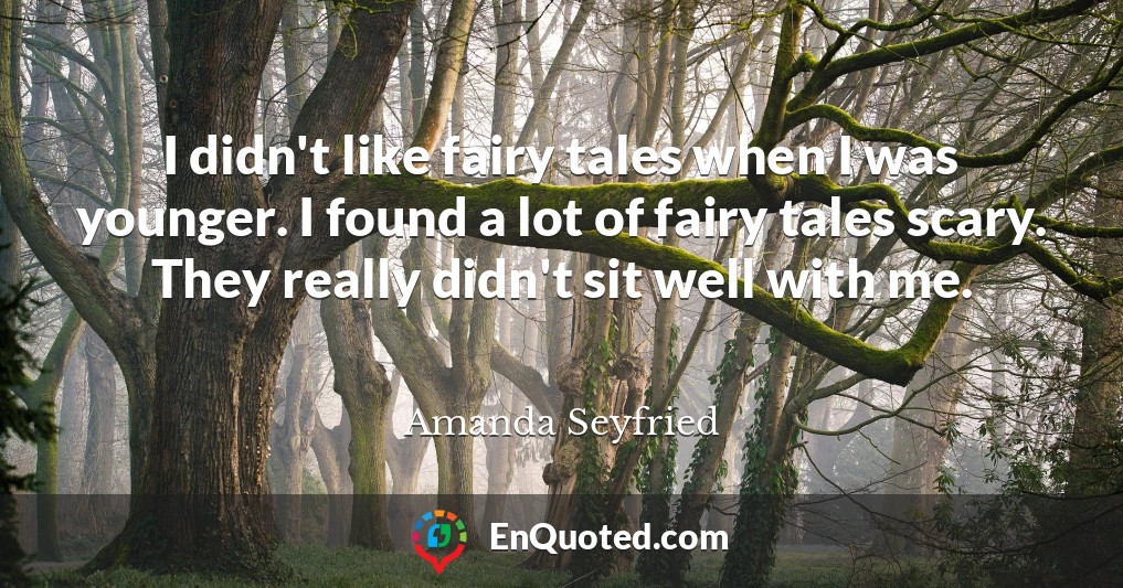 I didn't like fairy tales when I was younger. I found a lot of fairy tales scary. They really didn't sit well with me.