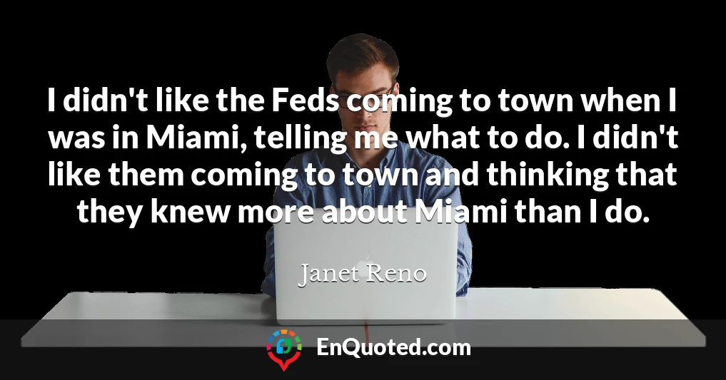 I didn't like the Feds coming to town when I was in Miami, telling me what to do. I didn't like them coming to town and thinking that they knew more about Miami than I do.