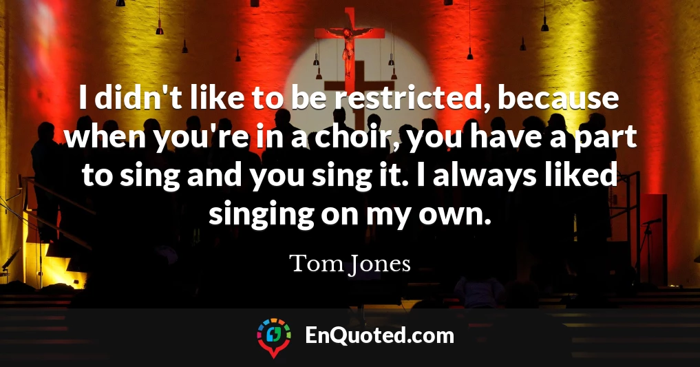 I didn't like to be restricted, because when you're in a choir, you have a part to sing and you sing it. I always liked singing on my own.
