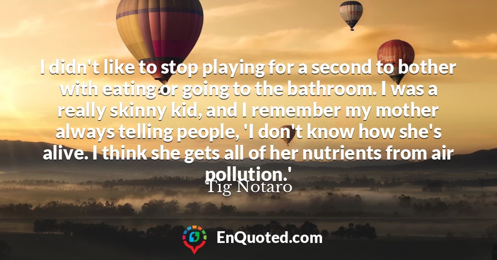 I didn't like to stop playing for a second to bother with eating or going to the bathroom. I was a really skinny kid, and I remember my mother always telling people, 'I don't know how she's alive. I think she gets all of her nutrients from air pollution.'