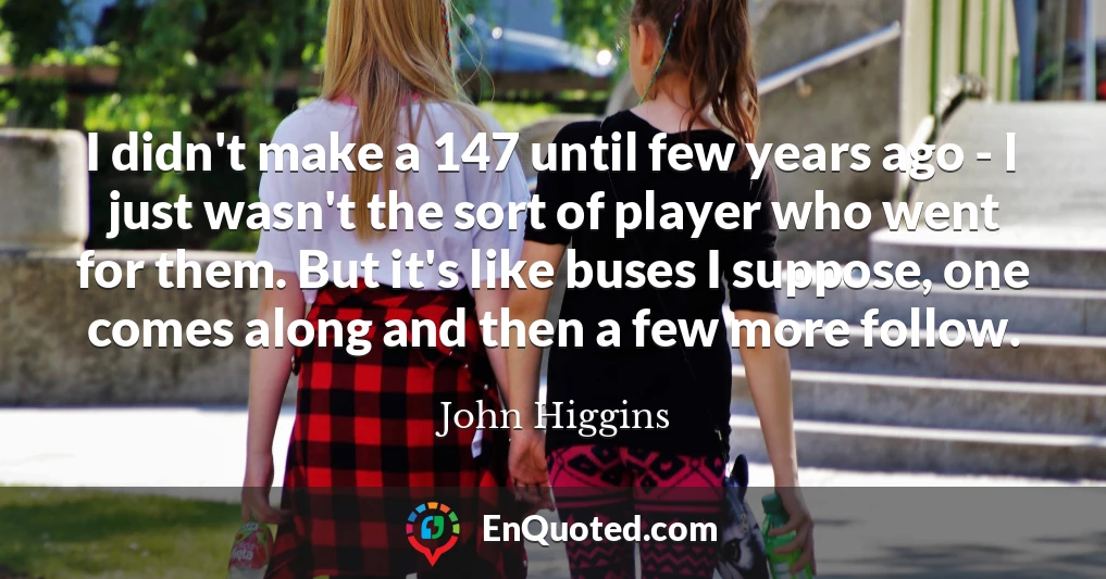 I didn't make a 147 until few years ago - I just wasn't the sort of player who went for them. But it's like buses I suppose, one comes along and then a few more follow.