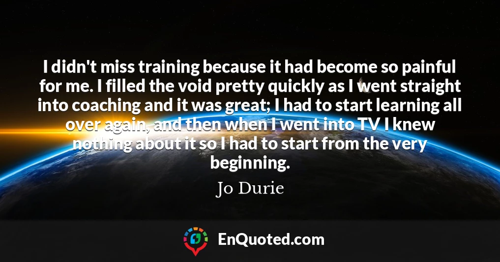 I didn't miss training because it had become so painful for me. I filled the void pretty quickly as I went straight into coaching and it was great; I had to start learning all over again, and then when I went into TV I knew nothing about it so I had to start from the very beginning.
