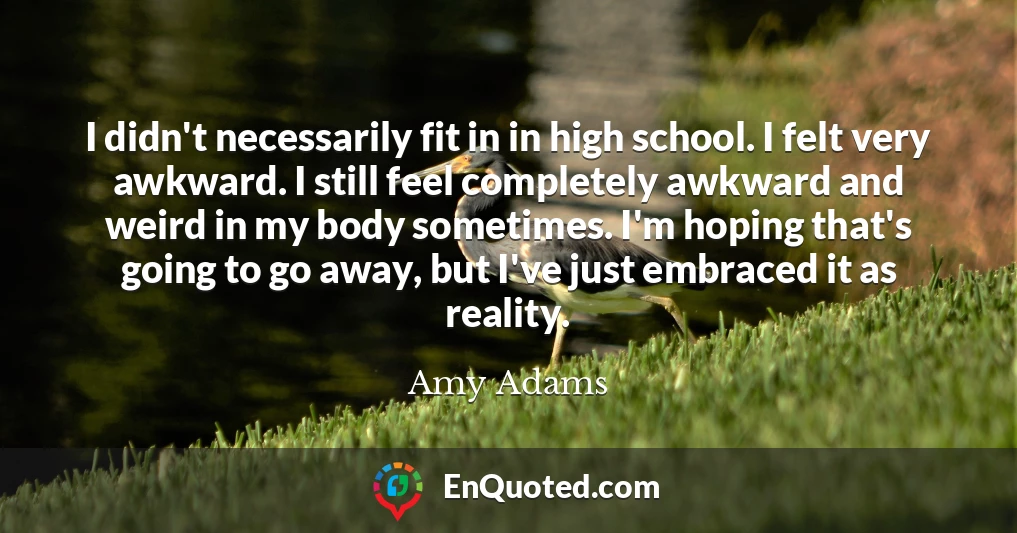 I didn't necessarily fit in in high school. I felt very awkward. I still feel completely awkward and weird in my body sometimes. I'm hoping that's going to go away, but I've just embraced it as reality.