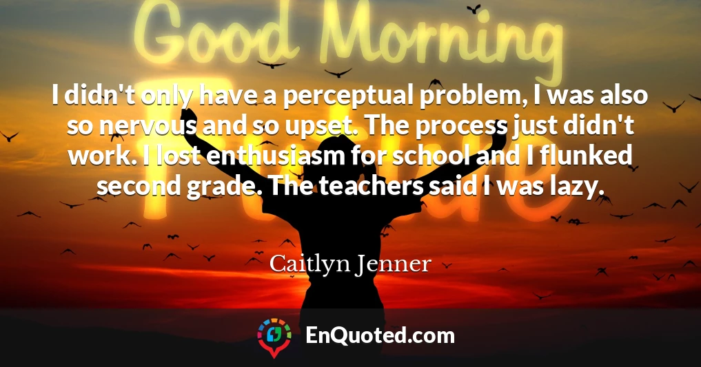 I didn't only have a perceptual problem, I was also so nervous and so upset. The process just didn't work. I lost enthusiasm for school and I flunked second grade. The teachers said I was lazy.