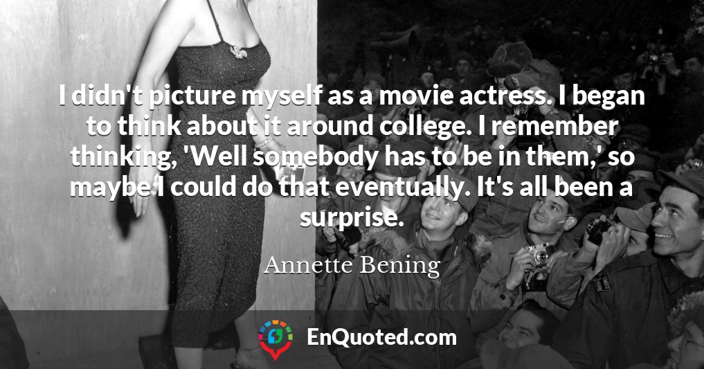 I didn't picture myself as a movie actress. I began to think about it around college. I remember thinking, 'Well somebody has to be in them,' so maybe I could do that eventually. It's all been a surprise.