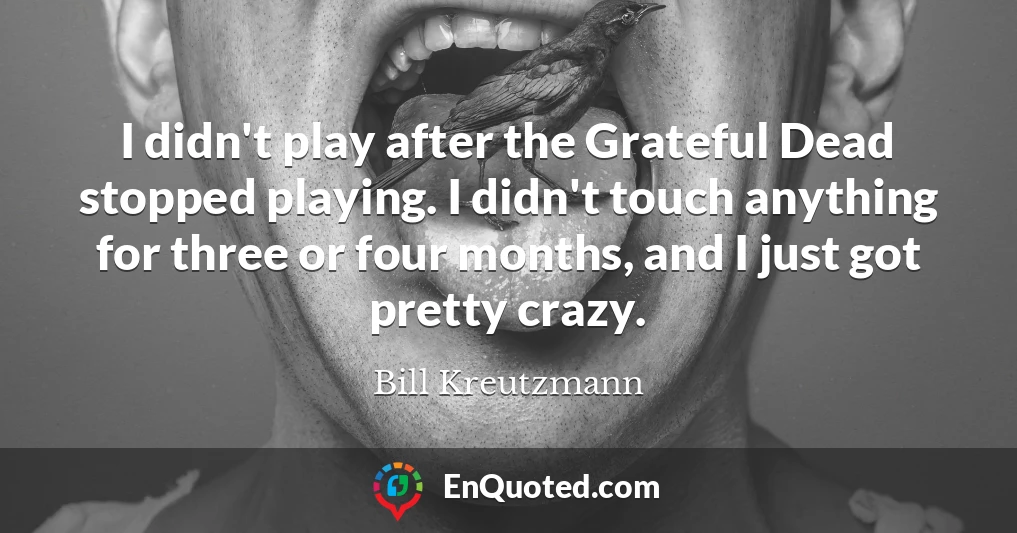 I didn't play after the Grateful Dead stopped playing. I didn't touch anything for three or four months, and I just got pretty crazy.