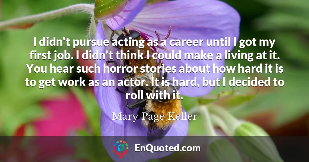 I didn't pursue acting as a career until I got my first job. I didn't think I could make a living at it. You hear such horror stories about how hard it is to get work as an actor. It is hard, but I decided to roll with it.