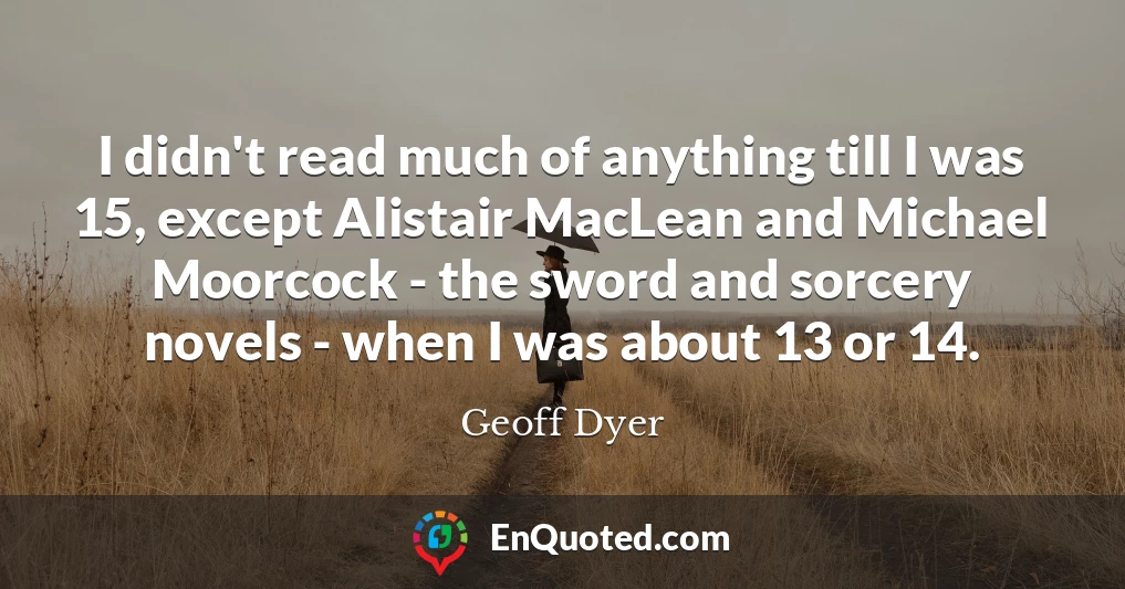 I didn't read much of anything till I was 15, except Alistair MacLean and Michael Moorcock - the sword and sorcery novels - when I was about 13 or 14.