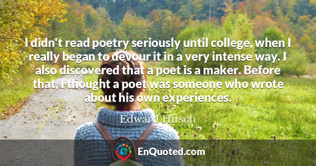 I didn't read poetry seriously until college, when I really began to devour it in a very intense way. I also discovered that a poet is a maker. Before that, I thought a poet was someone who wrote about his own experiences.