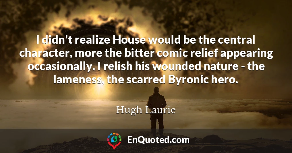 I didn't realize House would be the central character, more the bitter comic relief appearing occasionally. I relish his wounded nature - the lameness, the scarred Byronic hero.