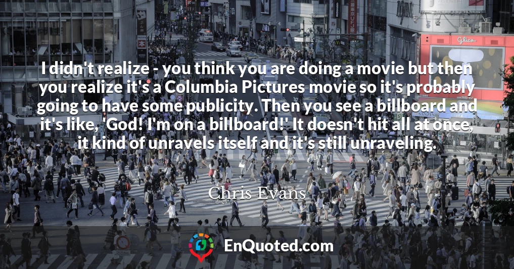 I didn't realize - you think you are doing a movie but then you realize it's a Columbia Pictures movie so it's probably going to have some publicity. Then you see a billboard and it's like, 'God! I'm on a billboard!' It doesn't hit all at once, it kind of unravels itself and it's still unraveling.