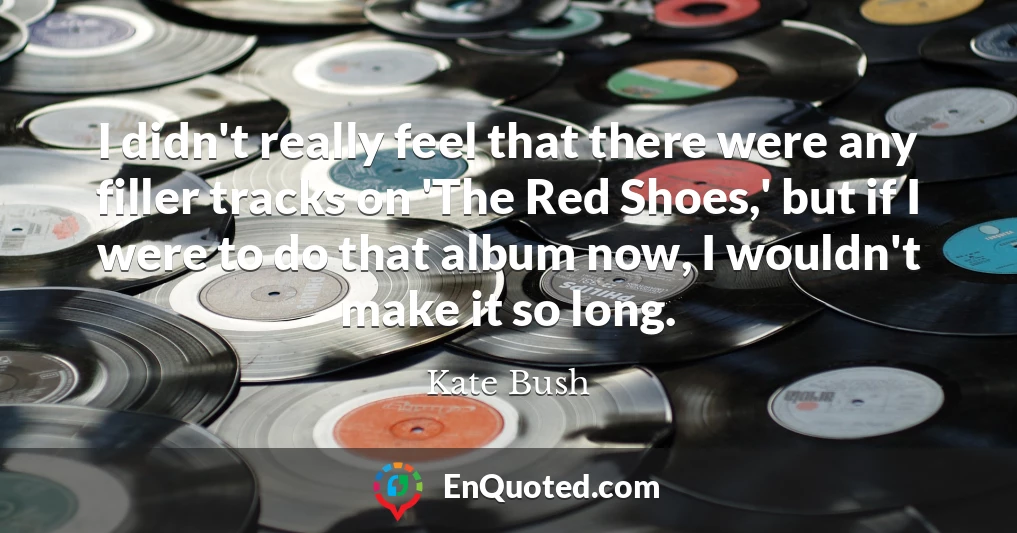 I didn't really feel that there were any filler tracks on 'The Red Shoes,' but if I were to do that album now, I wouldn't make it so long.