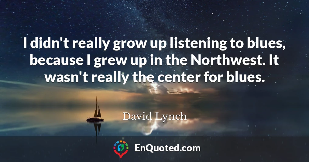 I didn't really grow up listening to blues, because I grew up in the Northwest. It wasn't really the center for blues.