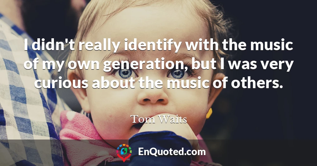 I didn't really identify with the music of my own generation, but I was very curious about the music of others.