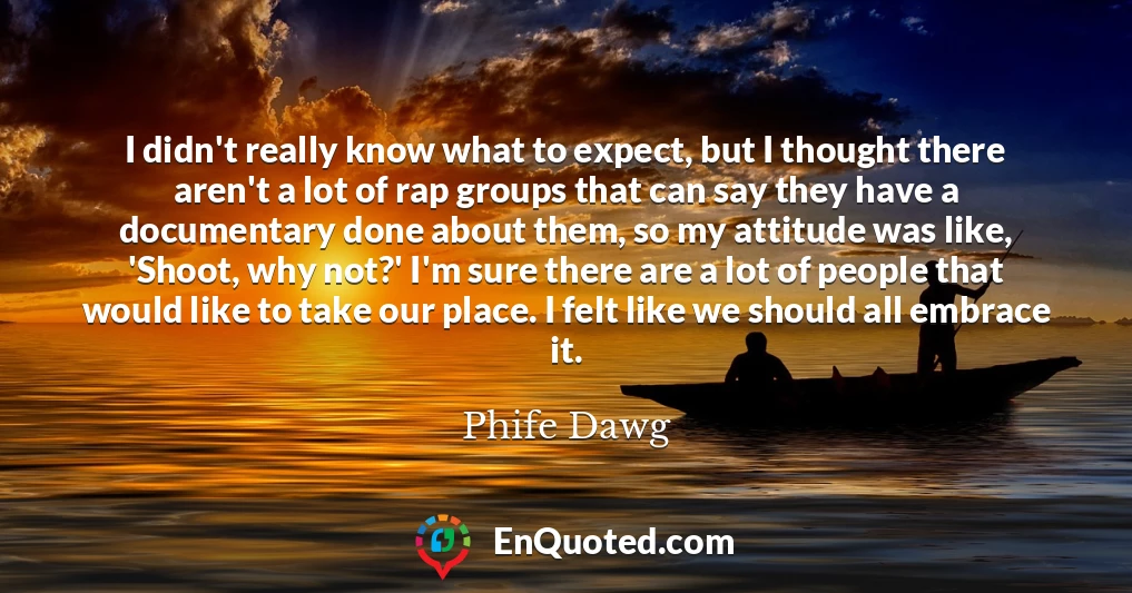 I didn't really know what to expect, but I thought there aren't a lot of rap groups that can say they have a documentary done about them, so my attitude was like, 'Shoot, why not?' I'm sure there are a lot of people that would like to take our place. I felt like we should all embrace it.