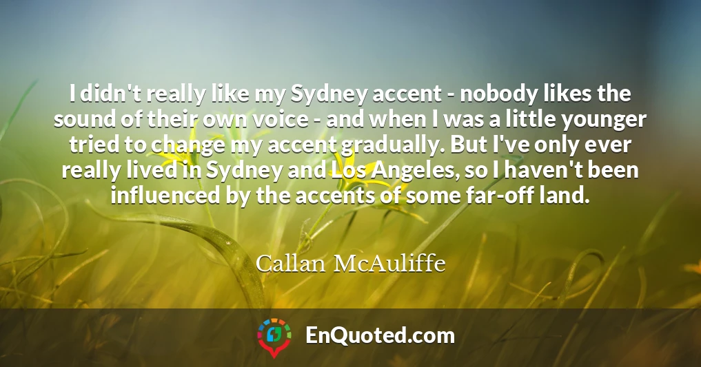 I didn't really like my Sydney accent - nobody likes the sound of their own voice - and when I was a little younger tried to change my accent gradually. But I've only ever really lived in Sydney and Los Angeles, so I haven't been influenced by the accents of some far-off land.