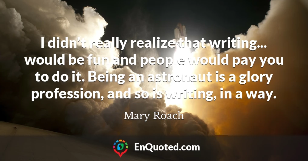 I didn't really realize that writing... would be fun and people would pay you to do it. Being an astronaut is a glory profession, and so is writing, in a way.