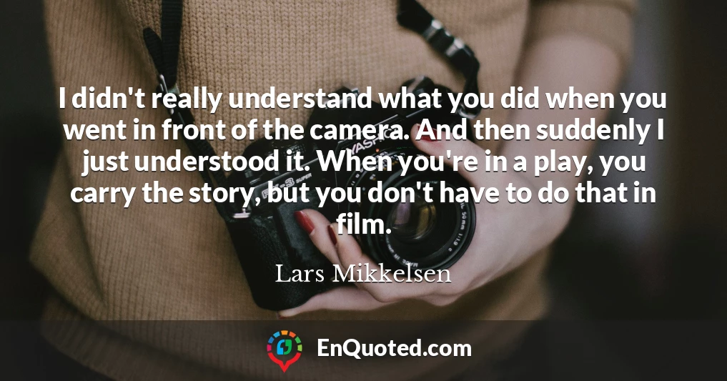 I didn't really understand what you did when you went in front of the camera. And then suddenly I just understood it. When you're in a play, you carry the story, but you don't have to do that in film.