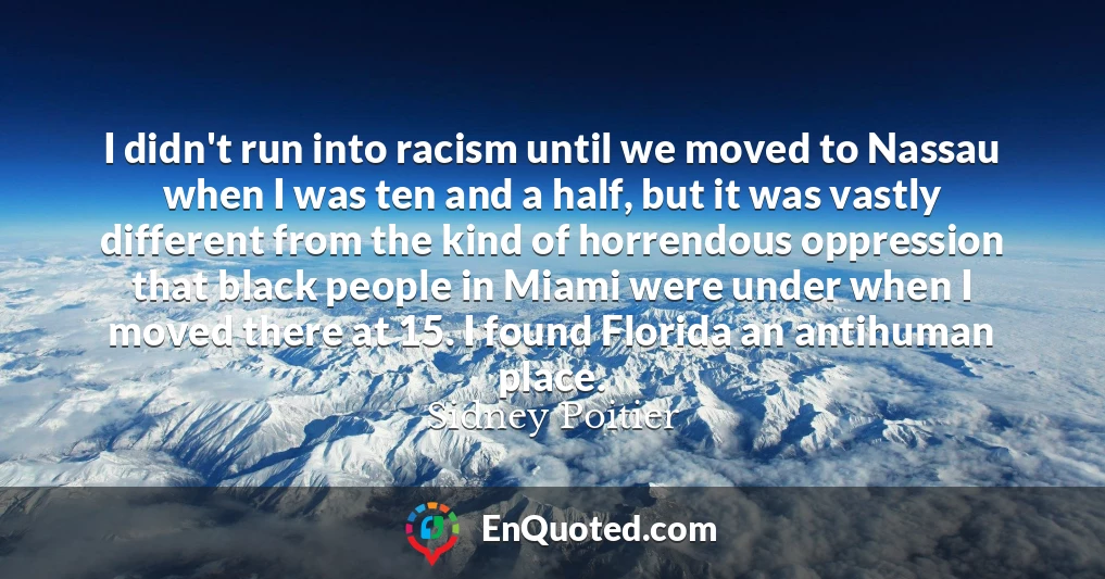 I didn't run into racism until we moved to Nassau when I was ten and a half, but it was vastly different from the kind of horrendous oppression that black people in Miami were under when I moved there at 15. I found Florida an antihuman place.
