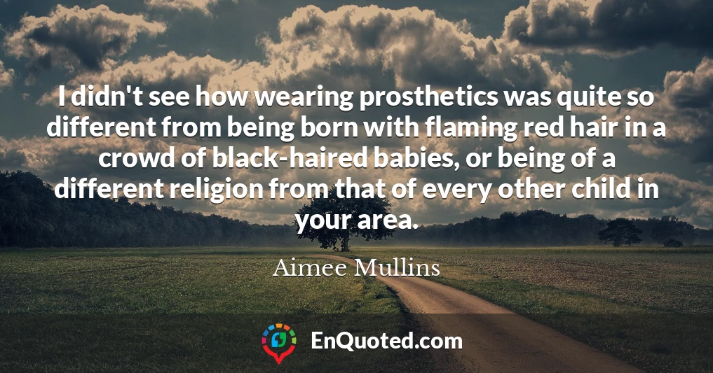 I didn't see how wearing prosthetics was quite so different from being born with flaming red hair in a crowd of black-haired babies, or being of a different religion from that of every other child in your area.