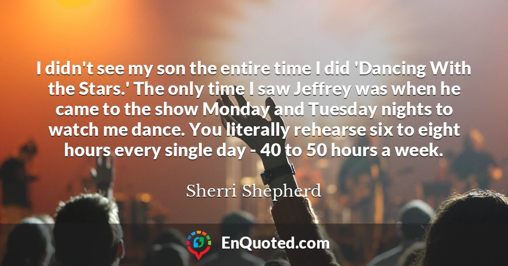I didn't see my son the entire time I did 'Dancing With the Stars.' The only time I saw Jeffrey was when he came to the show Monday and Tuesday nights to watch me dance. You literally rehearse six to eight hours every single day - 40 to 50 hours a week.