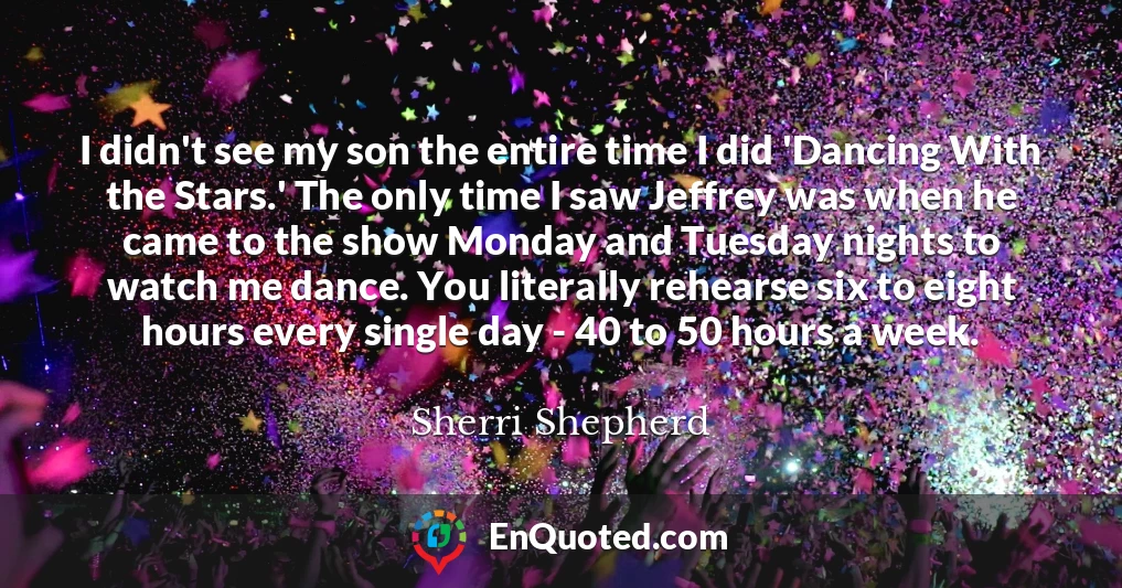 I didn't see my son the entire time I did 'Dancing With the Stars.' The only time I saw Jeffrey was when he came to the show Monday and Tuesday nights to watch me dance. You literally rehearse six to eight hours every single day - 40 to 50 hours a week.