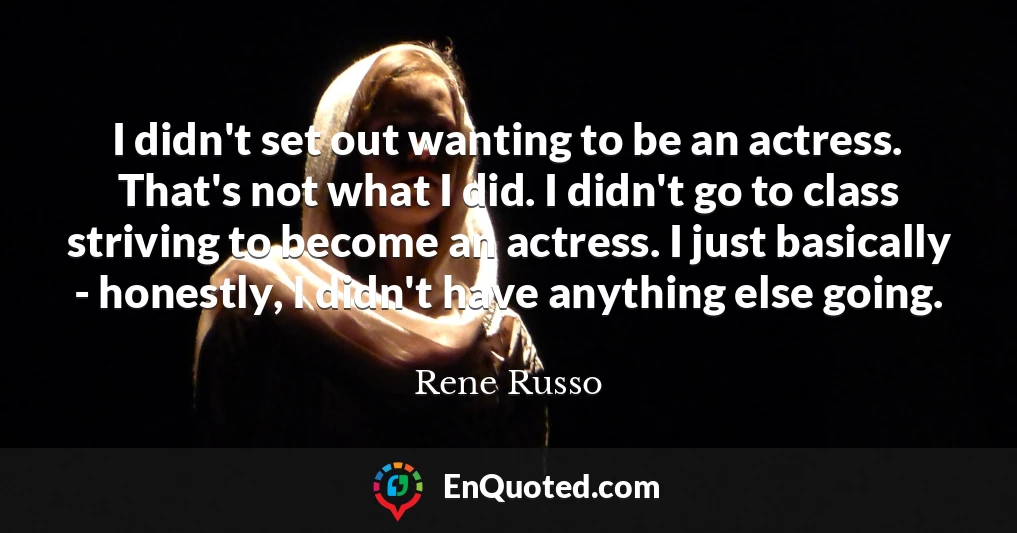 I didn't set out wanting to be an actress. That's not what I did. I didn't go to class striving to become an actress. I just basically - honestly, I didn't have anything else going.