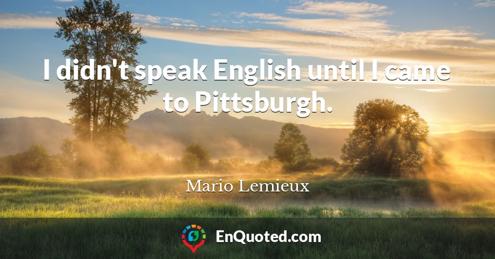 I didn't speak English until I came to Pittsburgh.