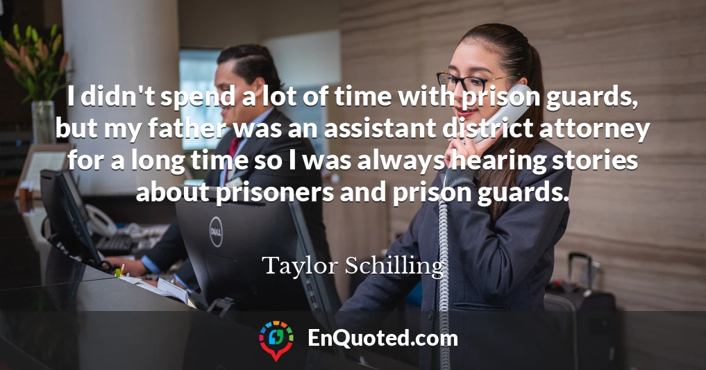 I didn't spend a lot of time with prison guards, but my father was an assistant district attorney for a long time so I was always hearing stories about prisoners and prison guards.