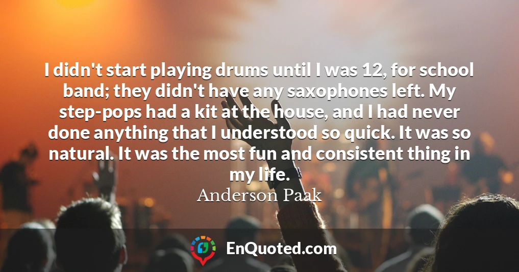 I didn't start playing drums until I was 12, for school band; they didn't have any saxophones left. My step-pops had a kit at the house, and I had never done anything that I understood so quick. It was so natural. It was the most fun and consistent thing in my life.