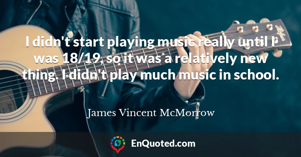 I didn't start playing music really until I was 18/19, so it was a relatively new thing. I didn't play much music in school.