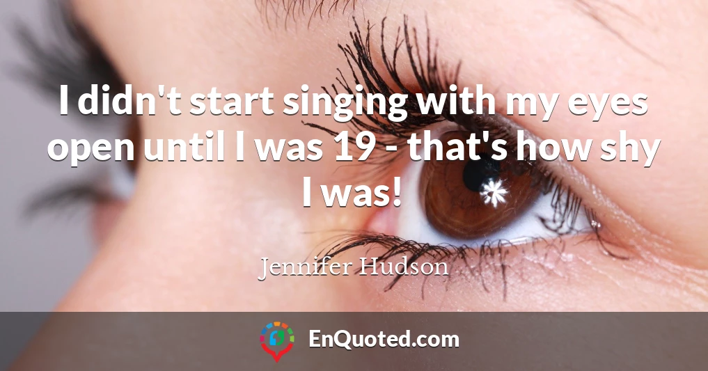 I didn't start singing with my eyes open until I was 19 - that's how shy I was!