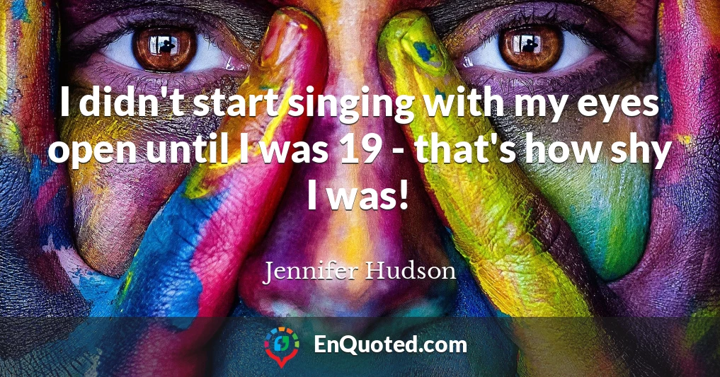 I didn't start singing with my eyes open until I was 19 - that's how shy I was!