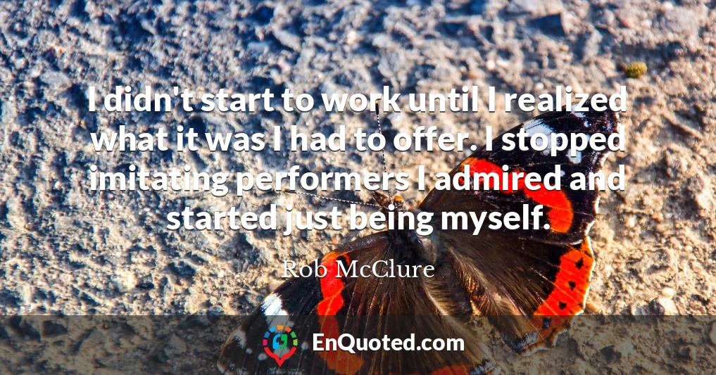 I didn't start to work until I realized what it was I had to offer. I stopped imitating performers I admired and started just being myself.
