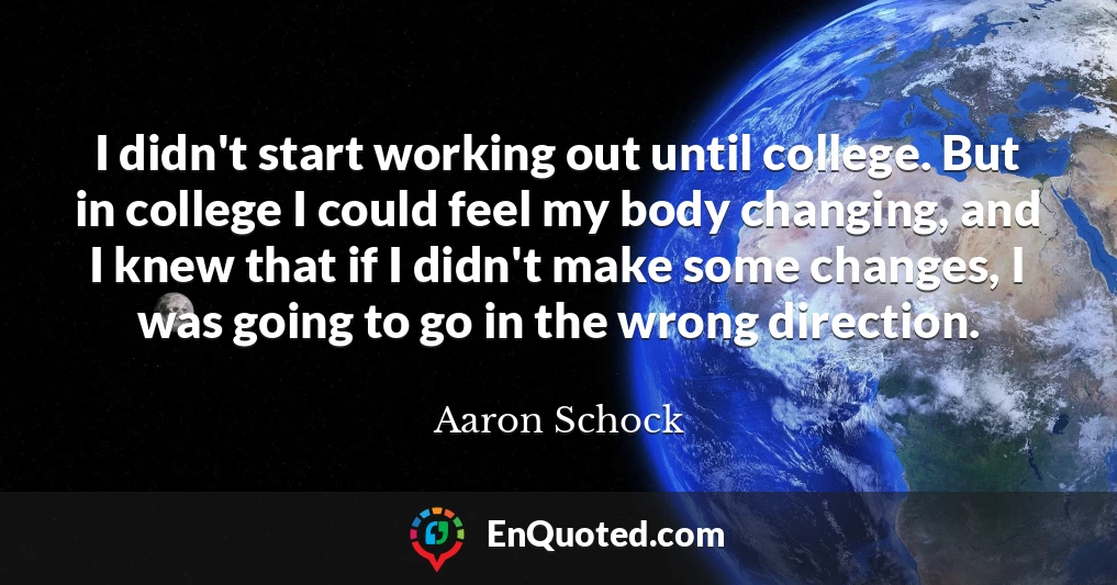 I didn't start working out until college. But in college I could feel my body changing, and I knew that if I didn't make some changes, I was going to go in the wrong direction.