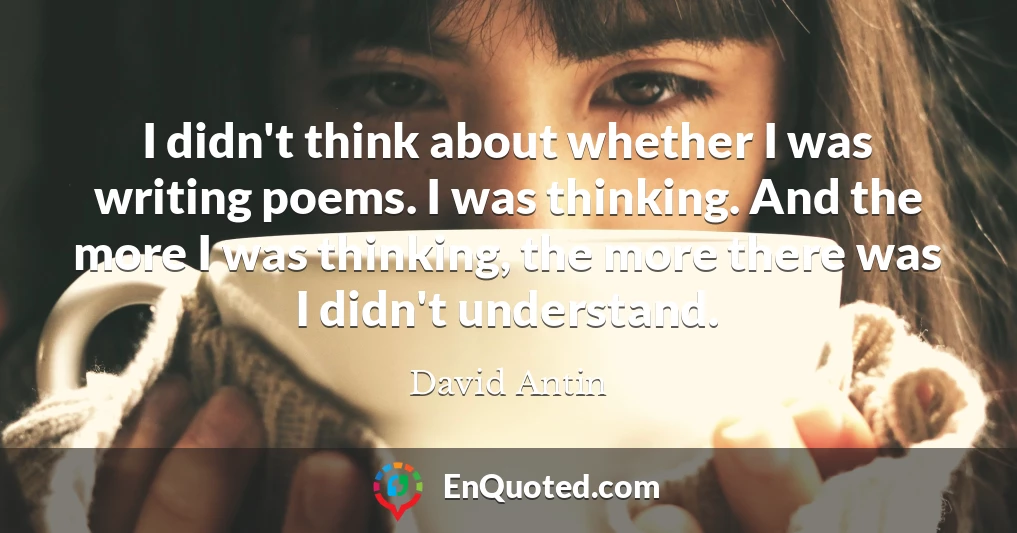 I didn't think about whether I was writing poems. I was thinking. And the more I was thinking, the more there was I didn't understand.