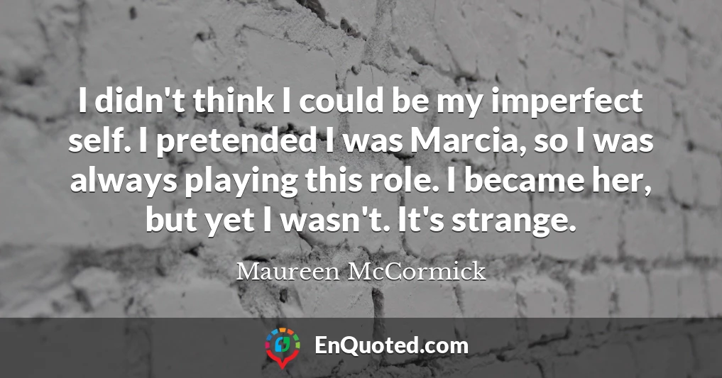 I didn't think I could be my imperfect self. I pretended I was Marcia, so I was always playing this role. I became her, but yet I wasn't. It's strange.