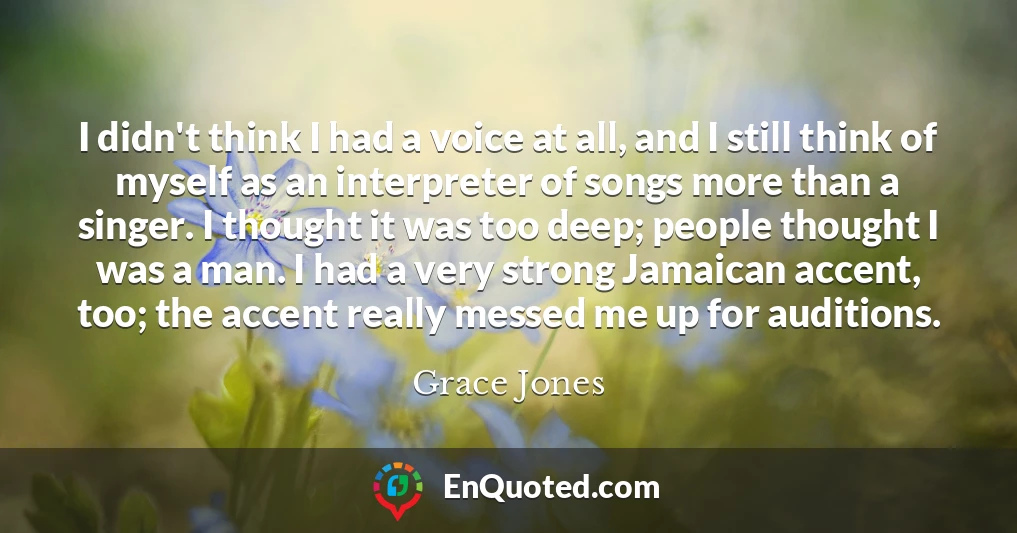 I didn't think I had a voice at all, and I still think of myself as an interpreter of songs more than a singer. I thought it was too deep; people thought I was a man. I had a very strong Jamaican accent, too; the accent really messed me up for auditions.