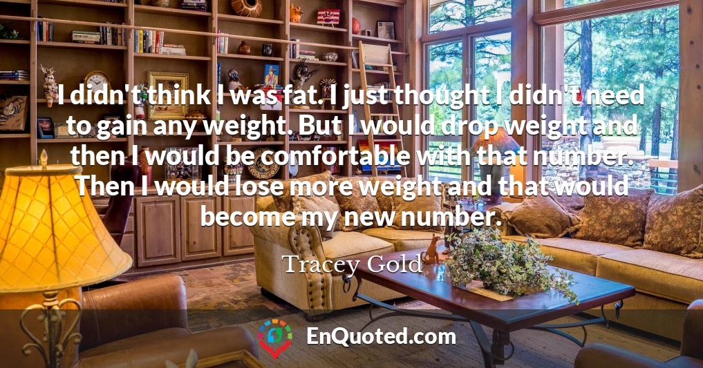 I didn't think I was fat. I just thought I didn't need to gain any weight. But I would drop weight and then I would be comfortable with that number. Then I would lose more weight and that would become my new number.